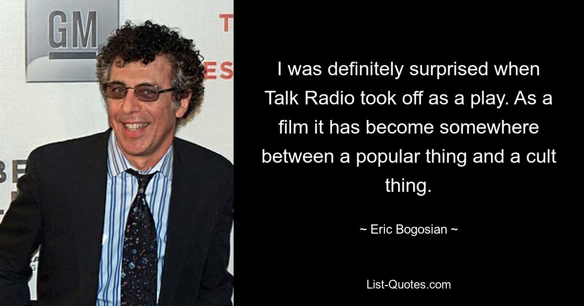 I was definitely surprised when Talk Radio took off as a play. As a film it has become somewhere between a popular thing and a cult thing. — © Eric Bogosian