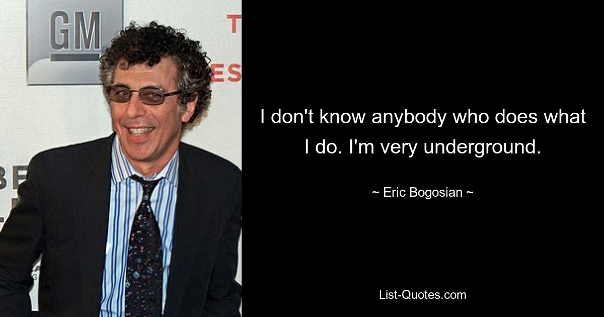 I don't know anybody who does what I do. I'm very underground. — © Eric Bogosian