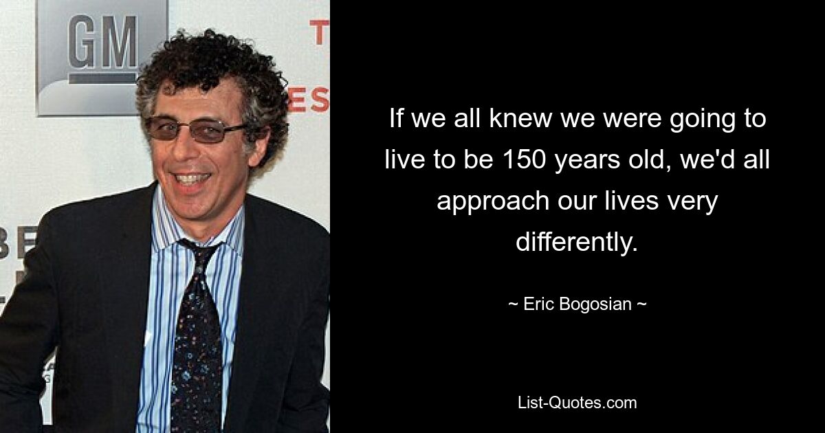 If we all knew we were going to live to be 150 years old, we'd all approach our lives very differently. — © Eric Bogosian