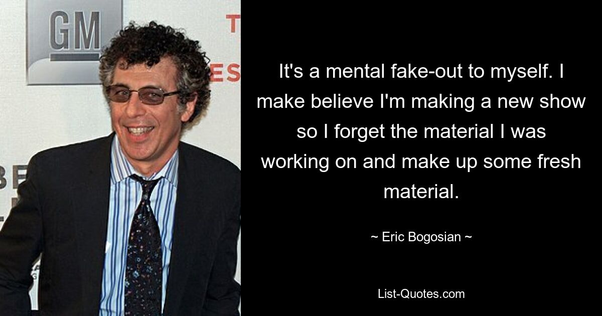 It's a mental fake-out to myself. I make believe I'm making a new show so I forget the material I was working on and make up some fresh material. — © Eric Bogosian