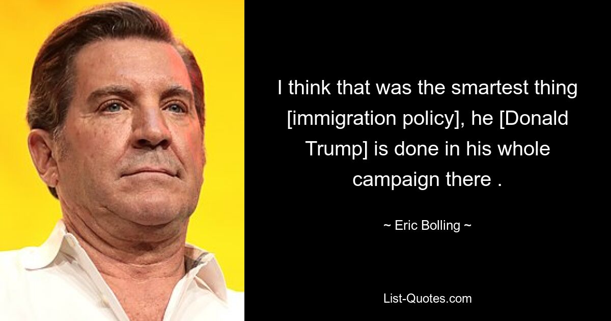 I think that was the smartest thing [immigration policy], he [Donald Trump] is done in his whole campaign there . — © Eric Bolling