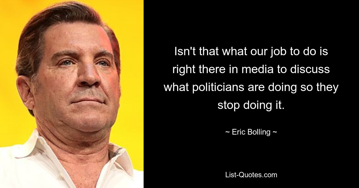 Isn't that what our job to do is right there in media to discuss what politicians are doing so they stop doing it. — © Eric Bolling