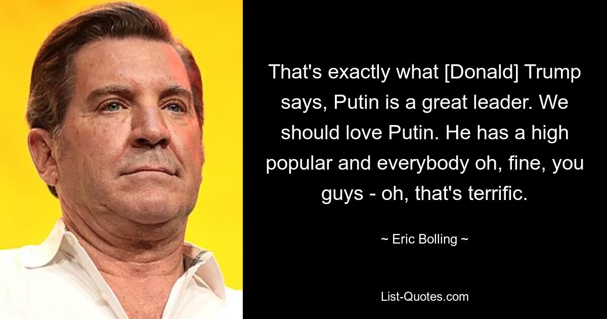 That's exactly what [Donald] Trump says, Putin is a great leader. We should love Putin. He has a high popular and everybody oh, fine, you guys - oh, that's terrific. — © Eric Bolling