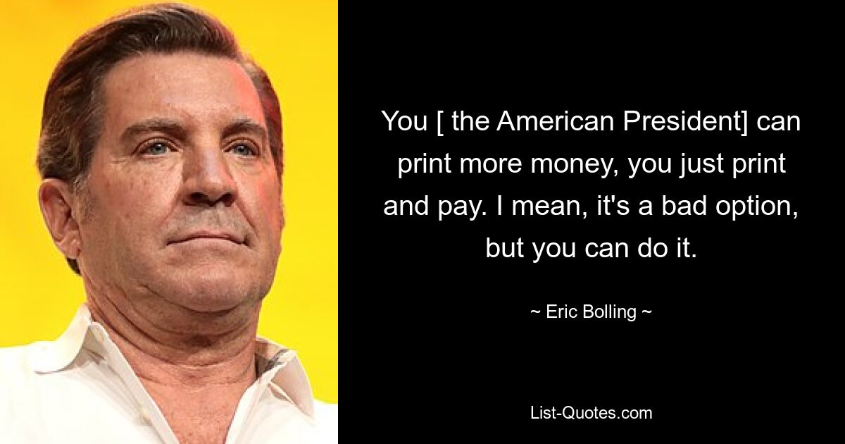 You [ the American President] can print more money, you just print and pay. I mean, it's a bad option, but you can do it. — © Eric Bolling