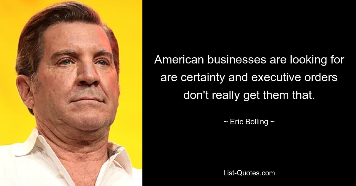 American businesses are looking for are certainty and executive orders don't really get them that. — © Eric Bolling