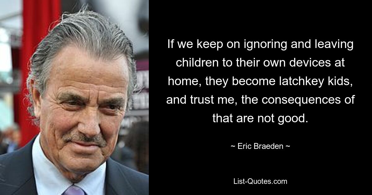 If we keep on ignoring and leaving children to their own devices at home, they become latchkey kids, and trust me, the consequences of that are not good. — © Eric Braeden