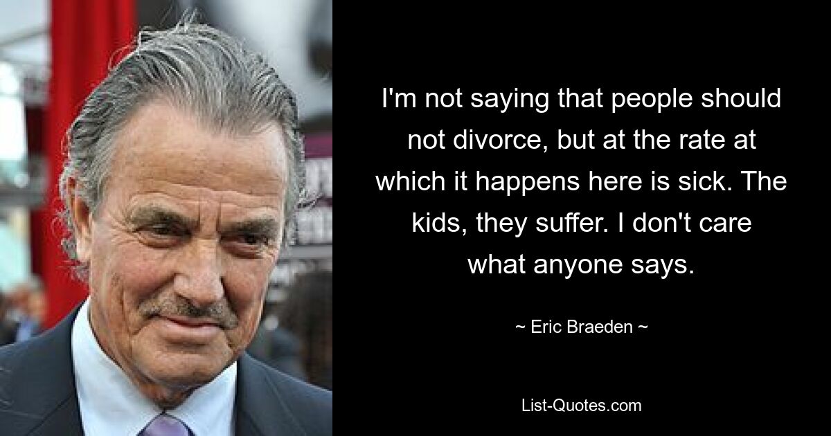 I'm not saying that people should not divorce, but at the rate at which it happens here is sick. The kids, they suffer. I don't care what anyone says. — © Eric Braeden