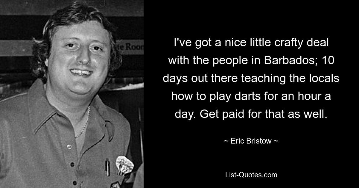 I've got a nice little crafty deal with the people in Barbados; 10 days out there teaching the locals how to play darts for an hour a day. Get paid for that as well. — © Eric Bristow