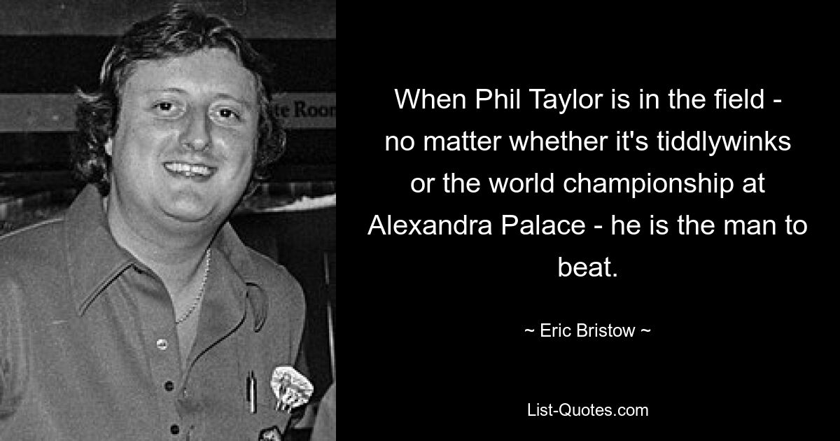 When Phil Taylor is in the field - no matter whether it's tiddlywinks or the world championship at Alexandra Palace - he is the man to beat. — © Eric Bristow