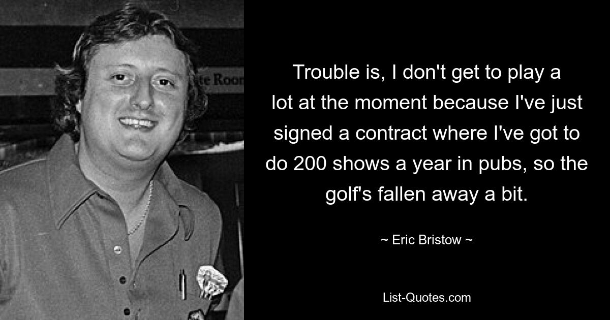 Trouble is, I don't get to play a lot at the moment because I've just signed a contract where I've got to do 200 shows a year in pubs, so the golf's fallen away a bit. — © Eric Bristow