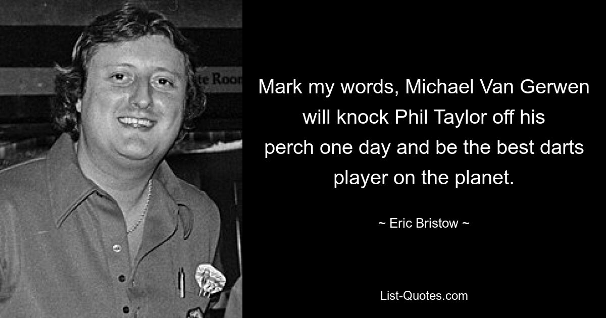 Mark my words, Michael Van Gerwen will knock Phil Taylor off his perch one day and be the best darts player on the planet. — © Eric Bristow