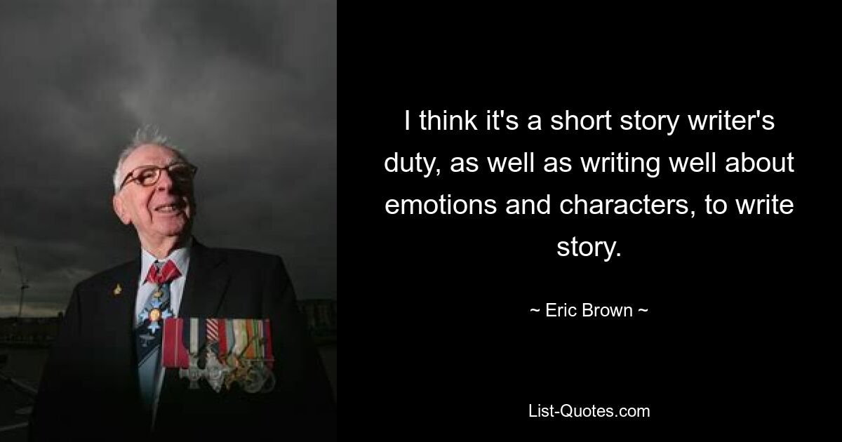 I think it's a short story writer's duty, as well as writing well about emotions and characters, to write story. — © Eric Brown