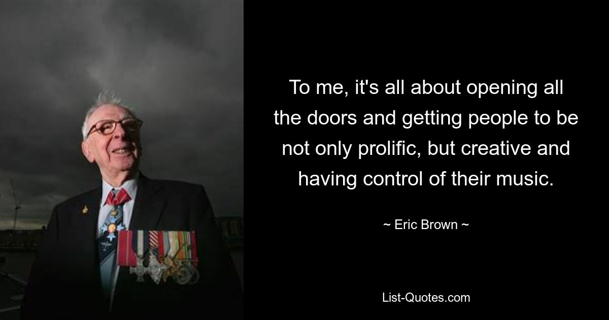 To me, it's all about opening all the doors and getting people to be not only prolific, but creative and having control of their music. — © Eric Brown