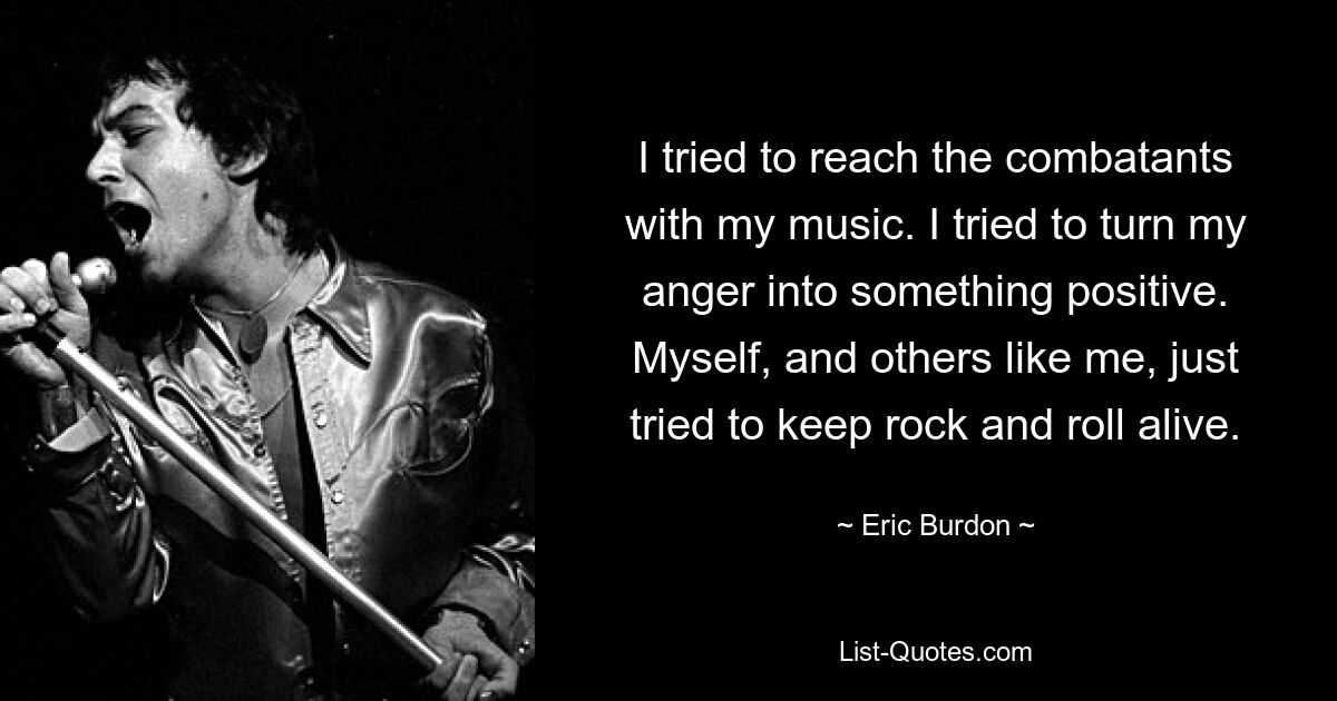 I tried to reach the combatants with my music. I tried to turn my anger into something positive. Myself, and others like me, just tried to keep rock and roll alive. — © Eric Burdon