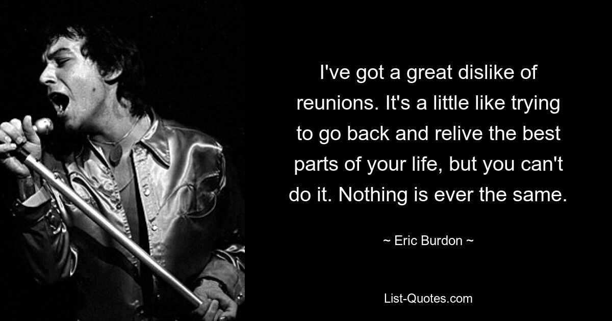 I've got a great dislike of reunions. It's a little like trying to go back and relive the best parts of your life, but you can't do it. Nothing is ever the same. — © Eric Burdon