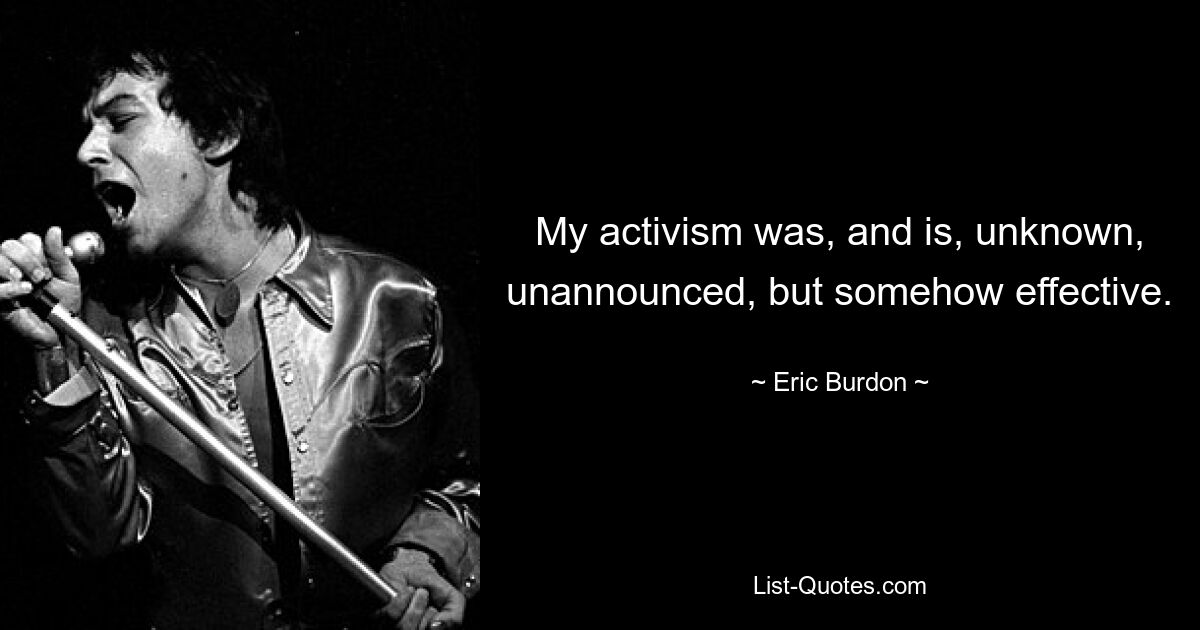 My activism was, and is, unknown, unannounced, but somehow effective. — © Eric Burdon