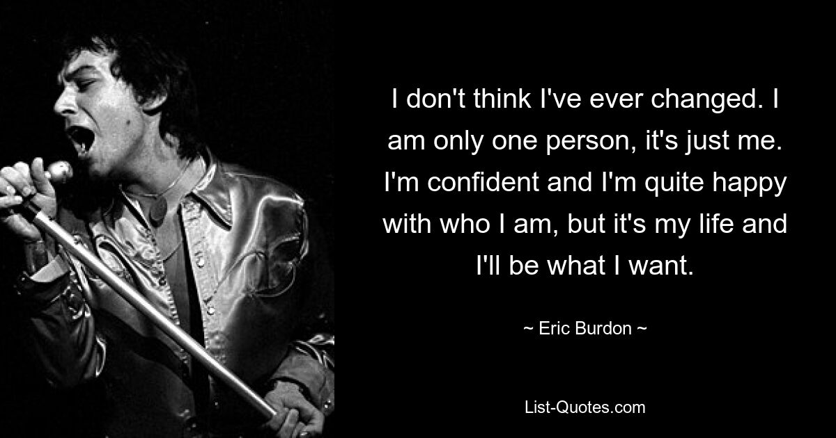 I don't think I've ever changed. I am only one person, it's just me. I'm confident and I'm quite happy with who I am, but it's my life and I'll be what I want. — © Eric Burdon