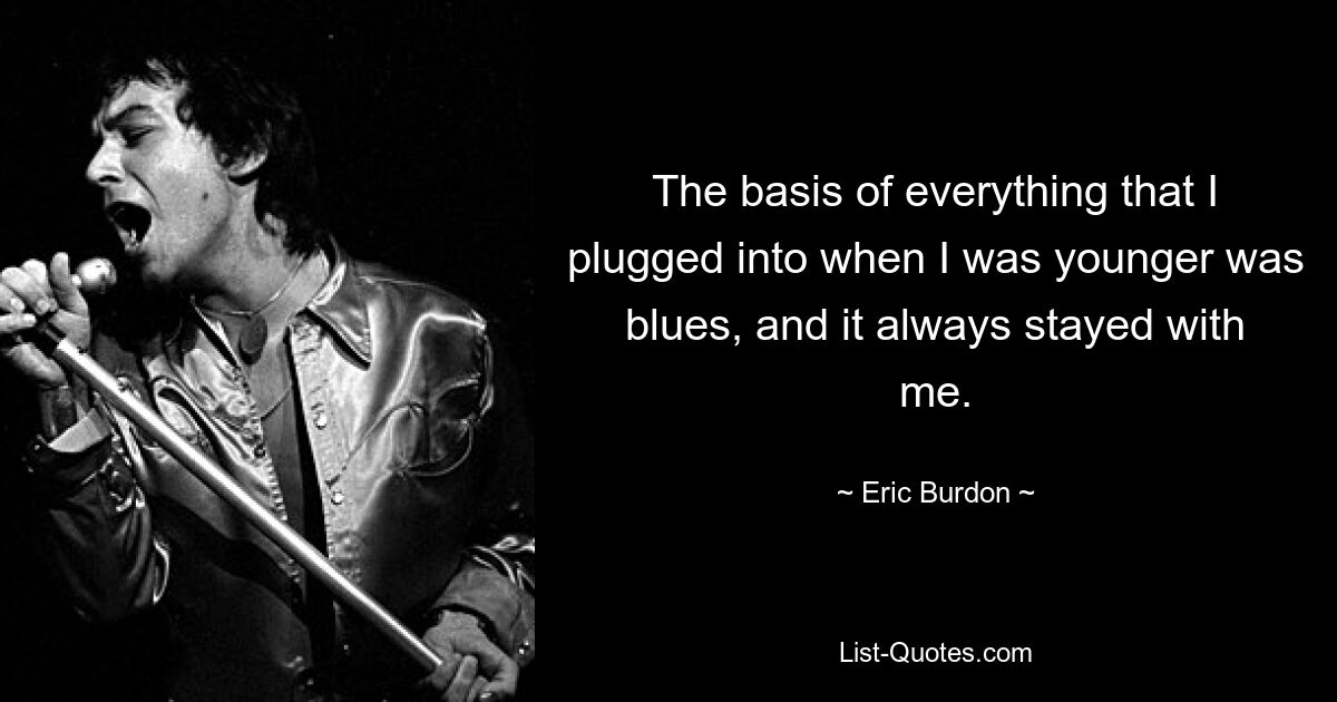 The basis of everything that I plugged into when I was younger was blues, and it always stayed with me. — © Eric Burdon