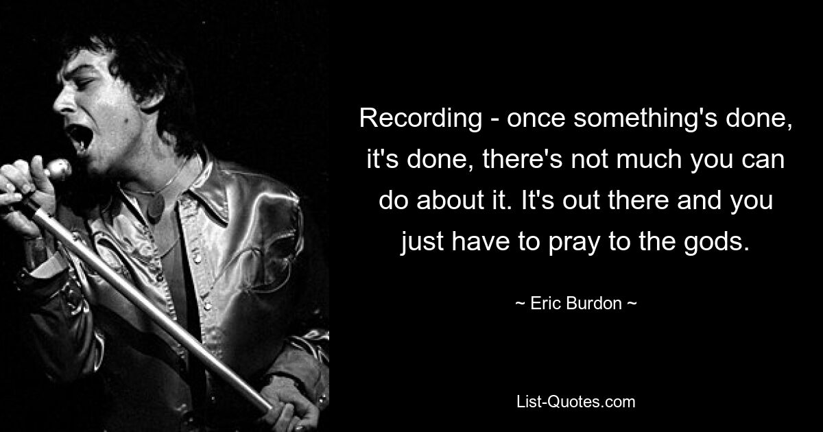 Recording - once something's done, it's done, there's not much you can do about it. It's out there and you just have to pray to the gods. — © Eric Burdon