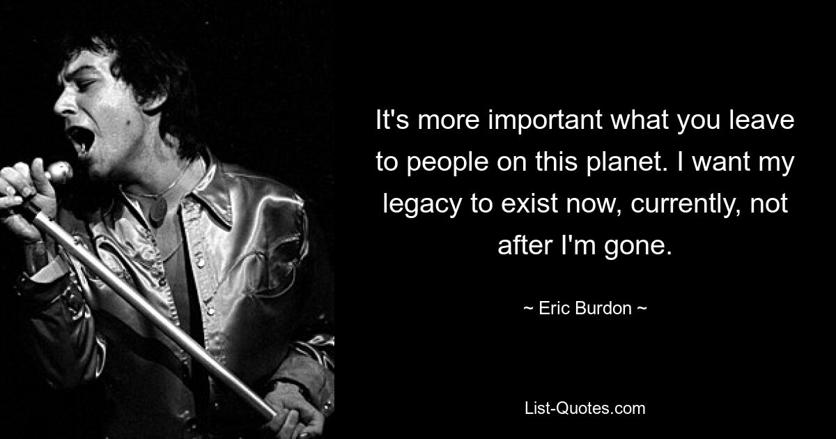 It's more important what you leave to people on this planet. I want my legacy to exist now, currently, not after I'm gone. — © Eric Burdon