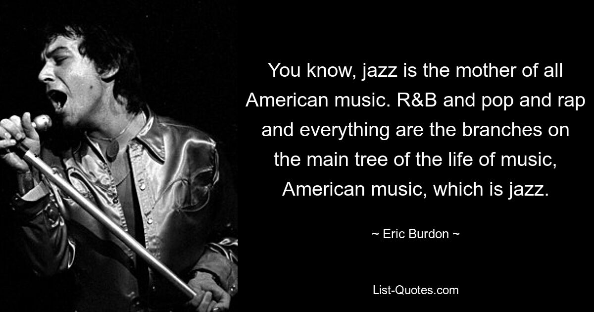 You know, jazz is the mother of all American music. R&B and pop and rap and everything are the branches on the main tree of the life of music, American music, which is jazz. — © Eric Burdon