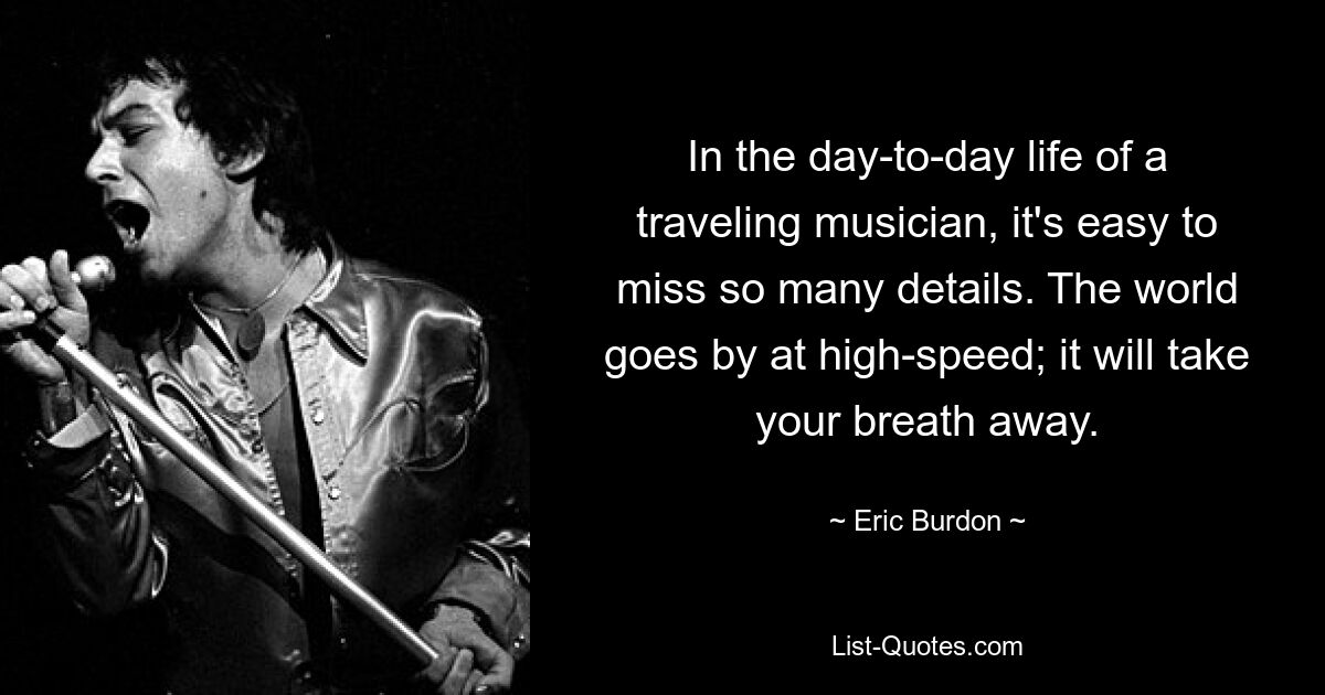 In the day-to-day life of a traveling musician, it's easy to miss so many details. The world goes by at high-speed; it will take your breath away. — © Eric Burdon