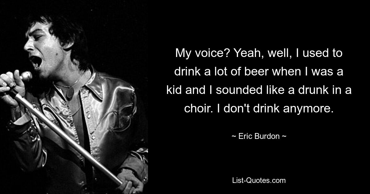 My voice? Yeah, well, I used to drink a lot of beer when I was a kid and I sounded like a drunk in a choir. I don't drink anymore. — © Eric Burdon