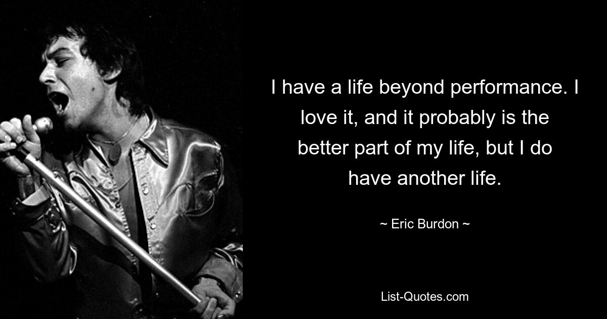 I have a life beyond performance. I love it, and it probably is the better part of my life, but I do have another life. — © Eric Burdon