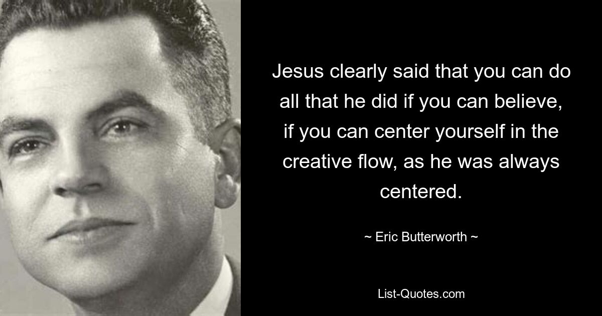 Jesus clearly said that you can do all that he did if you can believe, if you can center yourself in the creative flow, as he was always centered. — © Eric Butterworth