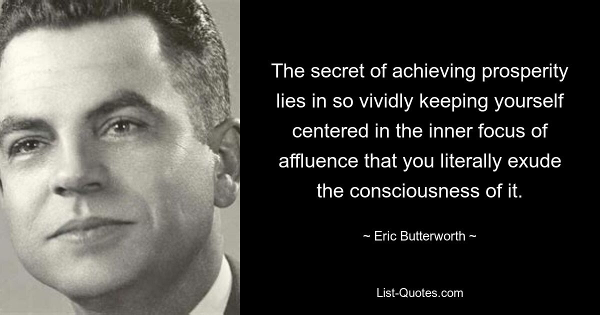 The secret of achieving prosperity lies in so vividly keeping yourself centered in the inner focus of affluence that you literally exude the consciousness of it. — © Eric Butterworth