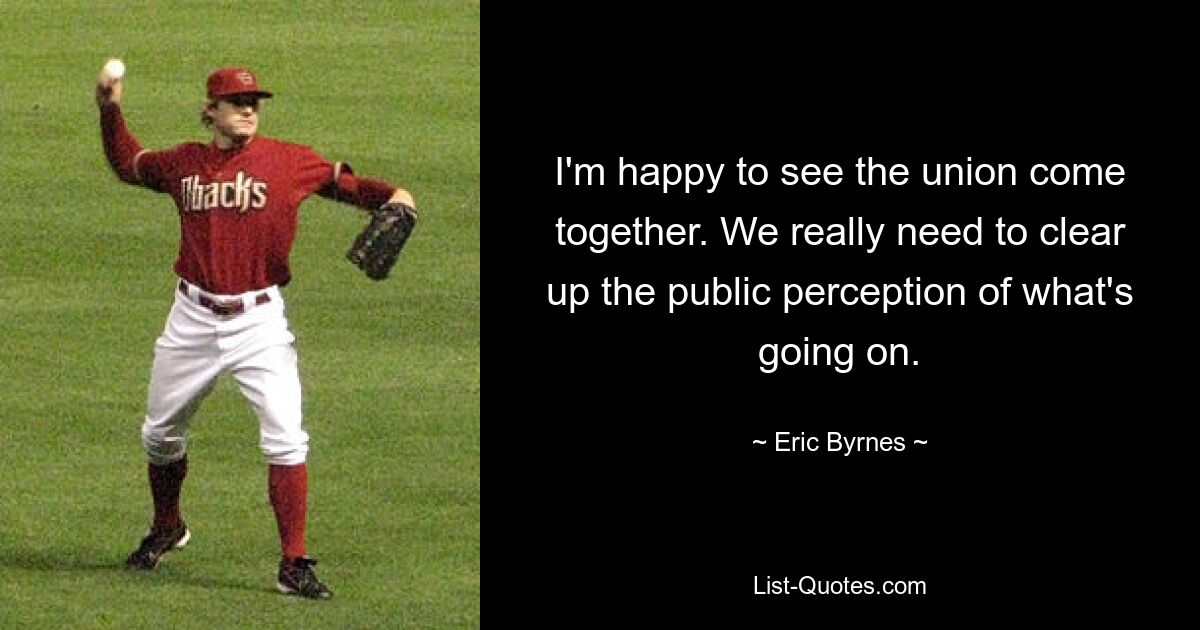 I'm happy to see the union come together. We really need to clear up the public perception of what's going on. — © Eric Byrnes