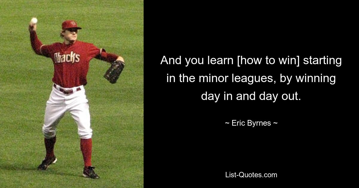 And you learn [how to win] starting in the minor leagues, by winning day in and day out. — © Eric Byrnes