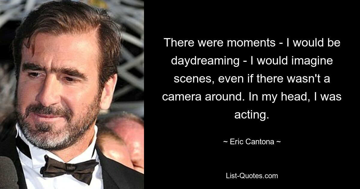 There were moments - I would be daydreaming - I would imagine scenes, even if there wasn't a camera around. In my head, I was acting. — © Eric Cantona