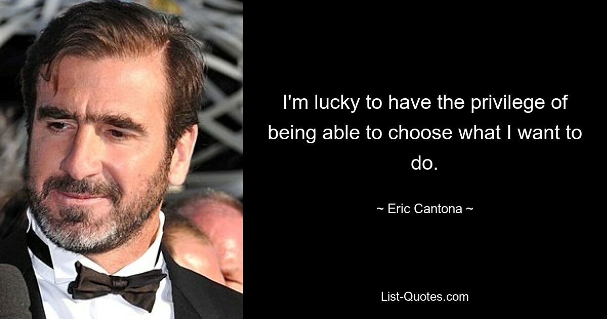 I'm lucky to have the privilege of being able to choose what I want to do. — © Eric Cantona