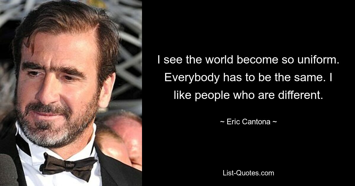 I see the world become so uniform. Everybody has to be the same. I like people who are different. — © Eric Cantona