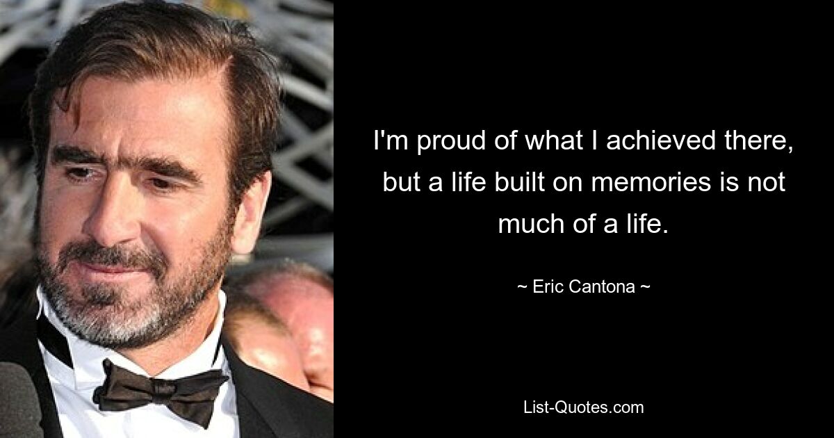 I'm proud of what I achieved there, but a life built on memories is not much of a life. — © Eric Cantona