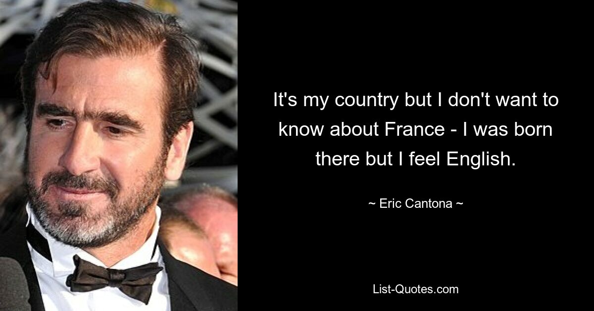 It's my country but I don't want to know about France - I was born there but I feel English. — © Eric Cantona