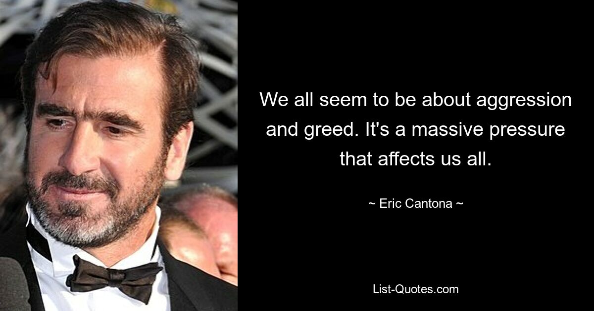 We all seem to be about aggression and greed. It's a massive pressure that affects us all. — © Eric Cantona