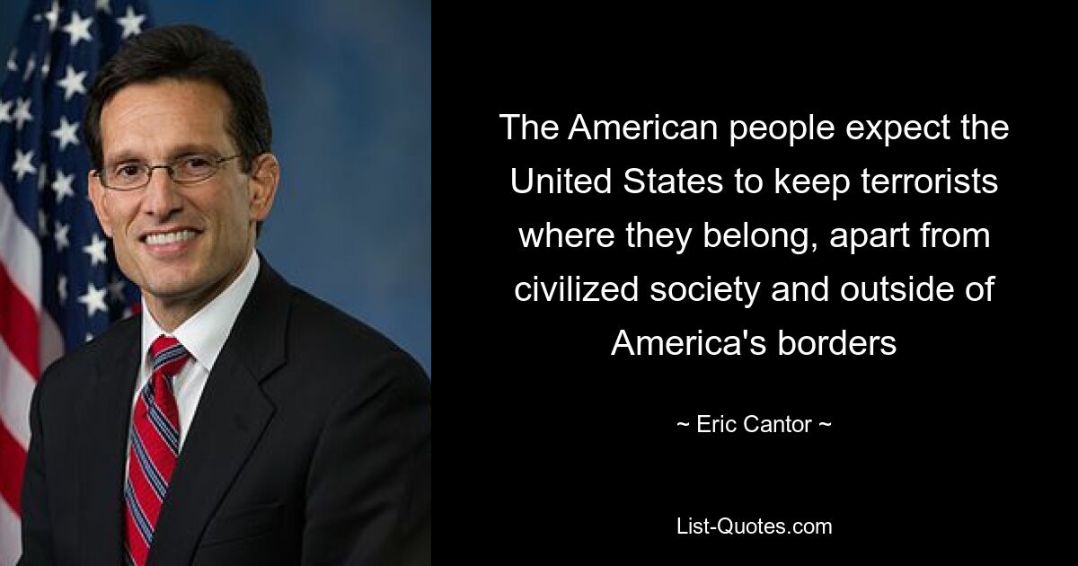 The American people expect the United States to keep terrorists where they belong, apart from civilized society and outside of America's borders — © Eric Cantor