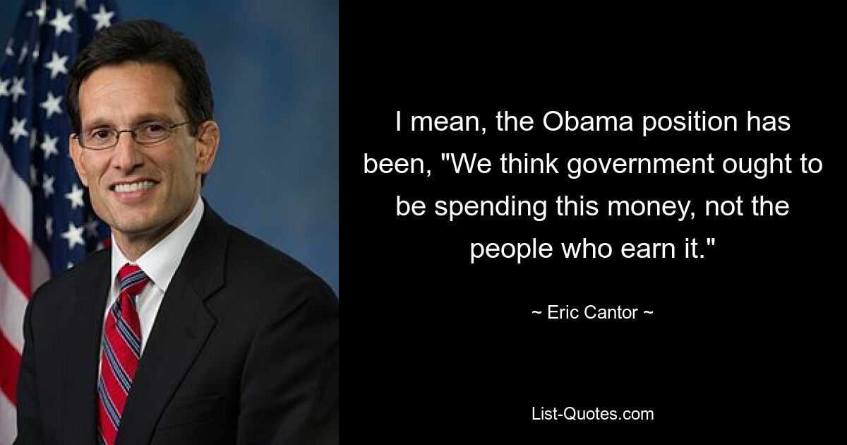 I mean, the Obama position has been, "We think government ought to be spending this money, not the people who earn it." — © Eric Cantor