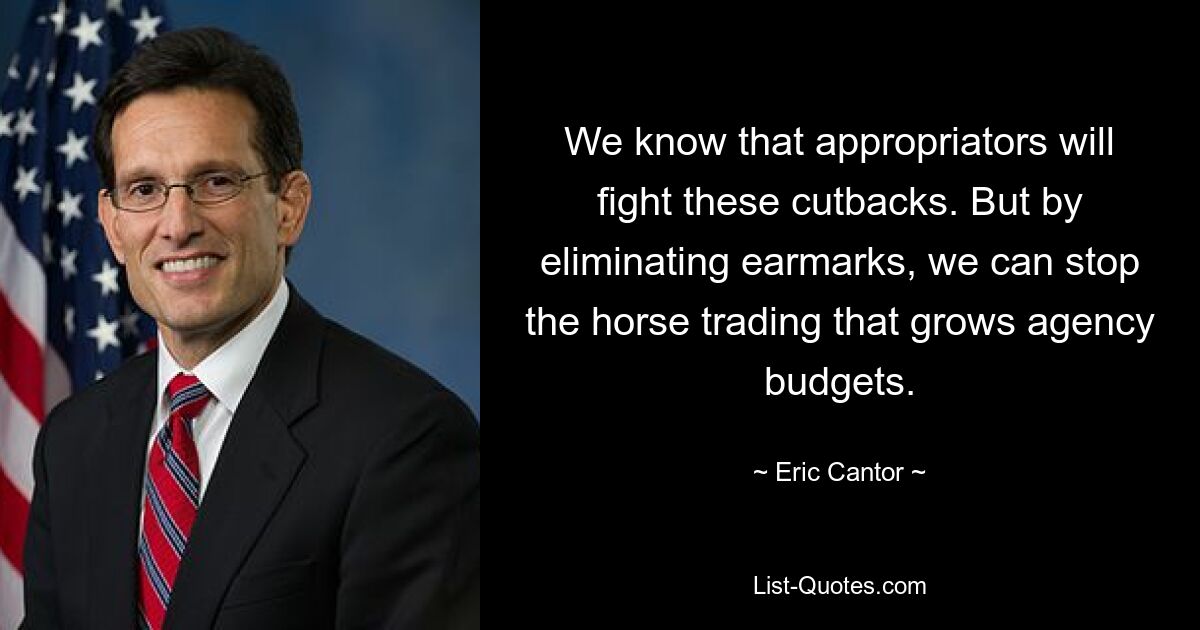 We know that appropriators will fight these cutbacks. But by eliminating earmarks, we can stop the horse trading that grows agency budgets. — © Eric Cantor