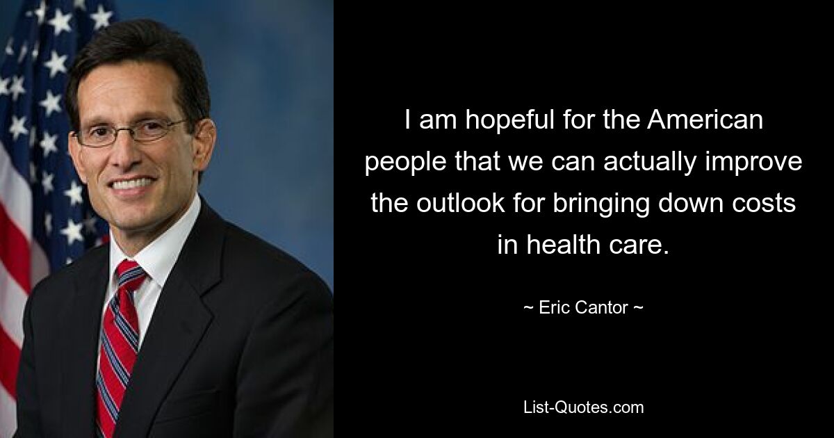 I am hopeful for the American people that we can actually improve the outlook for bringing down costs in health care. — © Eric Cantor