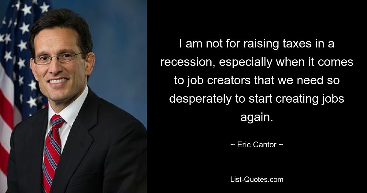 I am not for raising taxes in a recession, especially when it comes to job creators that we need so desperately to start creating jobs again. — © Eric Cantor