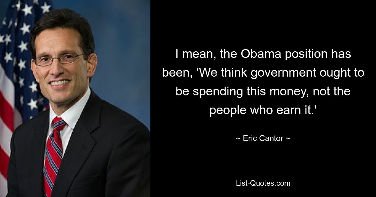 I mean, the Obama position has been, 'We think government ought to be spending this money, not the people who earn it.' — © Eric Cantor