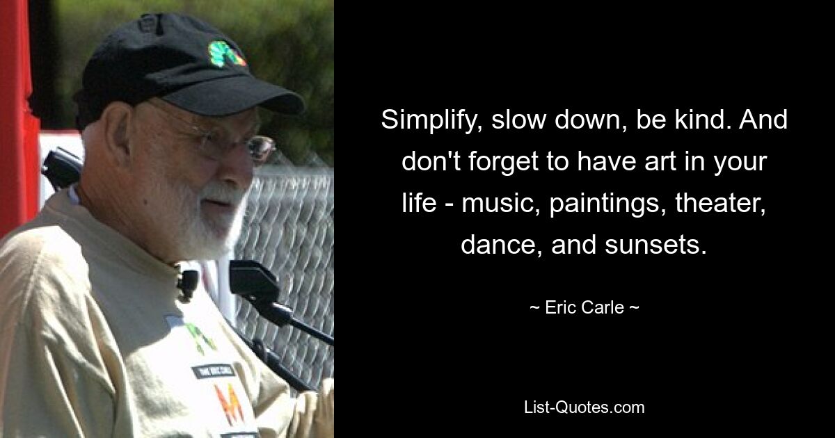 Simplify, slow down, be kind. And don't forget to have art in your life - music, paintings, theater, dance, and sunsets. — © Eric Carle