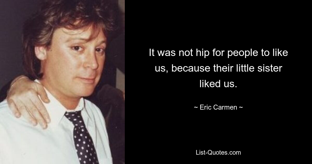 It was not hip for people to like us, because their little sister liked us. — © Eric Carmen