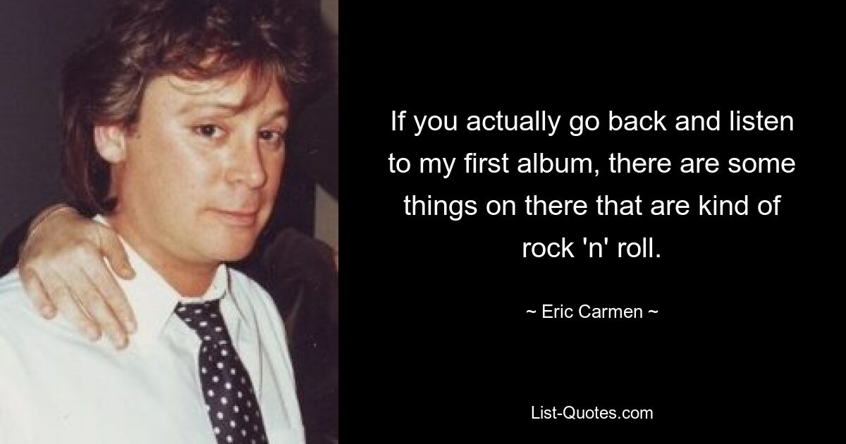 If you actually go back and listen to my first album, there are some things on there that are kind of rock 'n' roll. — © Eric Carmen