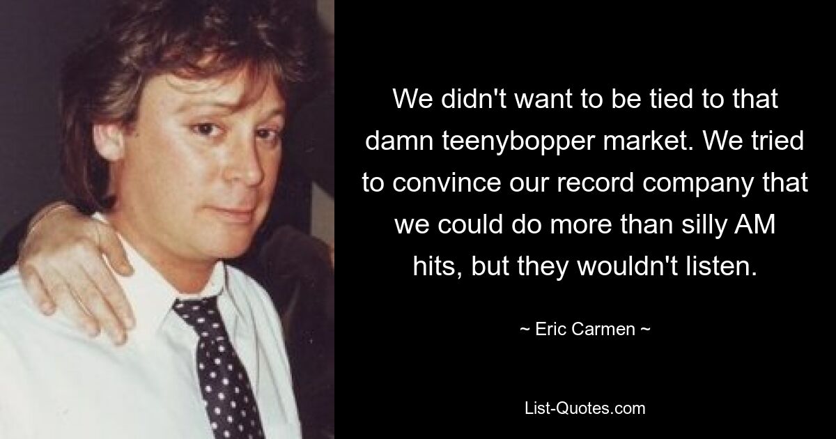 We didn't want to be tied to that damn teenybopper market. We tried to convince our record company that we could do more than silly AM hits, but they wouldn't listen. — © Eric Carmen