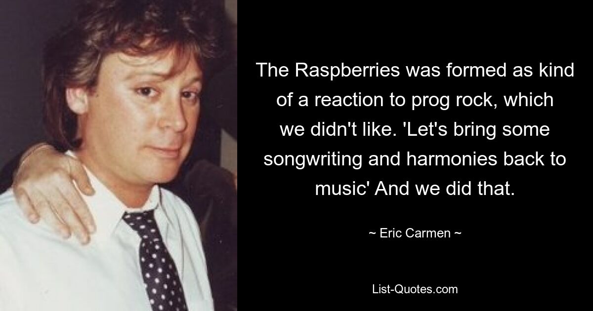 The Raspberries was formed as kind of a reaction to prog rock, which we didn't like. 'Let's bring some songwriting and harmonies back to music' And we did that. — © Eric Carmen