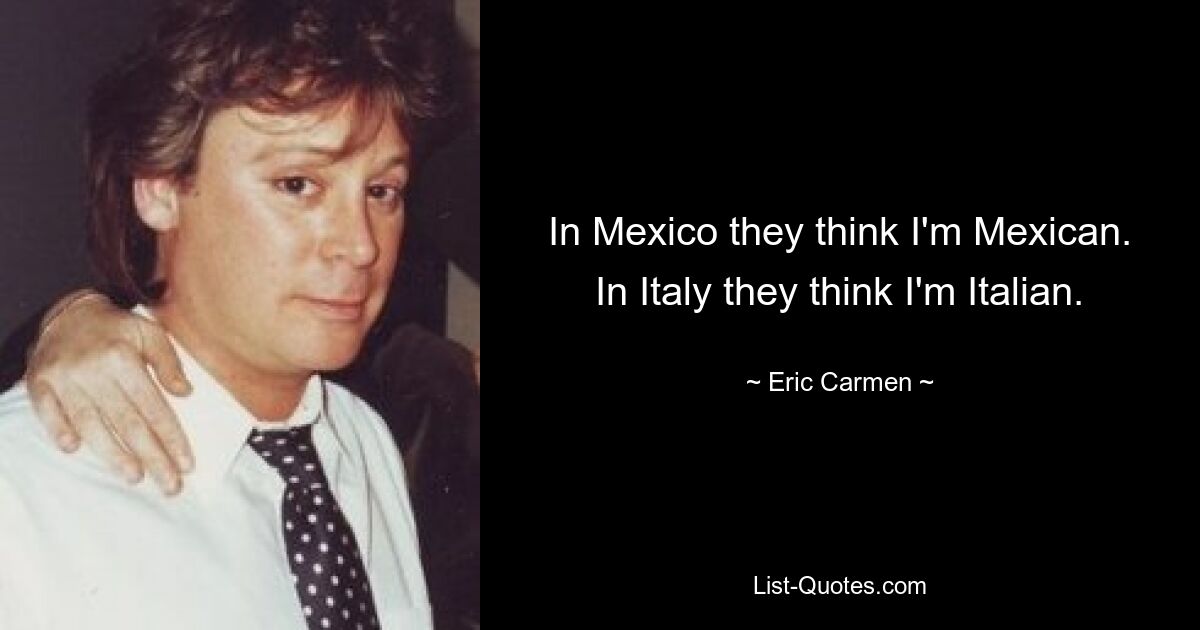 In Mexico they think I'm Mexican. In Italy they think I'm Italian. — © Eric Carmen